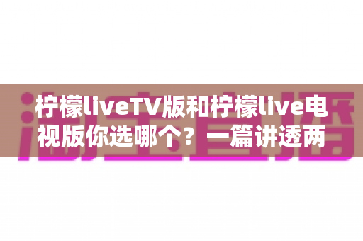 柠檬liveTV版和柠檬live电视版你选哪个？一篇讲透两版差异的实用对比指南
