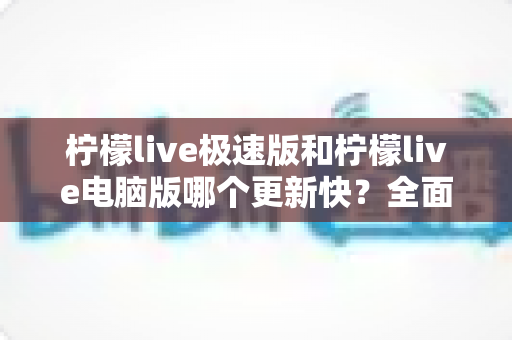 柠檬live极速版和柠檬live电脑版哪个更新快?全面对比分析帮你选对版本 柠檬live极速版和柠檬live电脑版哪个更新快?全面对比分析帮你选对版本