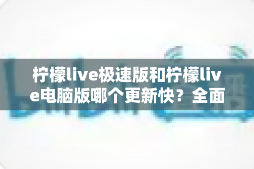 柠檬live极速版和柠檬live电脑版哪个更新快？全面对比分析帮你选对版本
