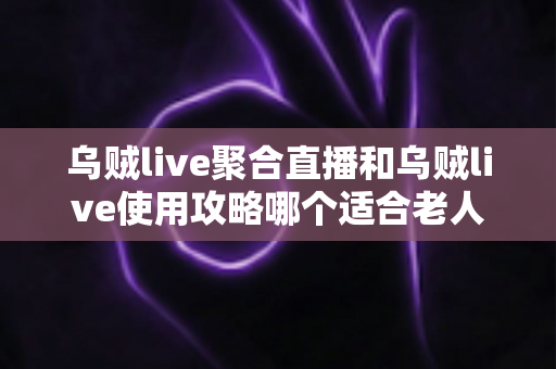 乌贼live聚合直播和乌贼live使用攻略哪个适合老人？——中老年用户直播工具选择与轻松上手全指南