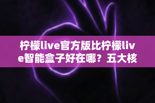 柠檬live官方版比柠檬live智能盒子好在哪？五大核心优势深度解析，帮你选对观看方案