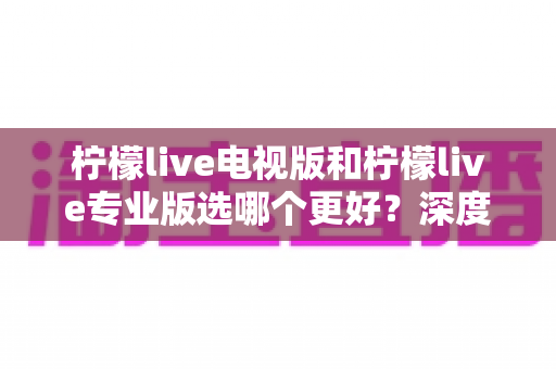 柠檬live电视版和柠檬live专业版选哪个更好？深度对比分析助你做出明智选择