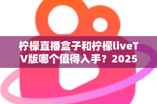 柠檬直播盒子和柠檬liveTV版哪个值得入手？2025年最全选购对比指南帮你一次看懂