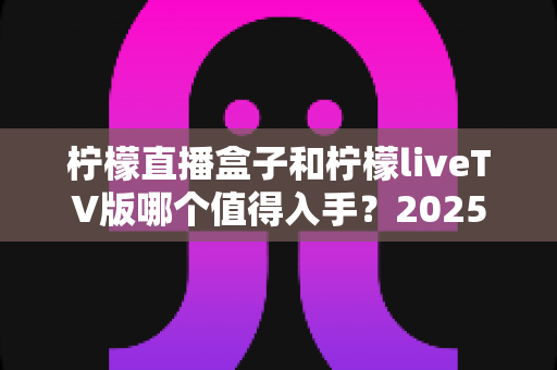 柠檬直播盒子和柠檬liveTV版哪个值得入手？2025年最全选购对比指南帮你一次看懂