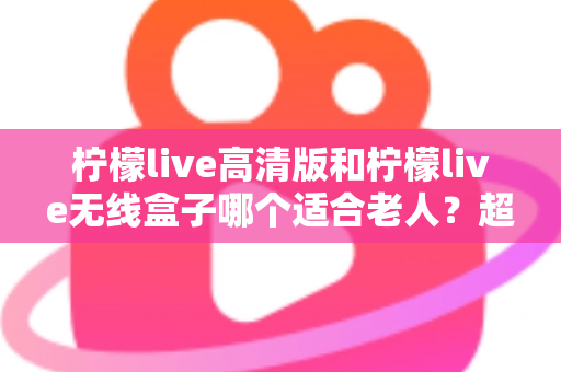 柠檬live高清版和柠檬live无线盒子哪个适合老人？超详细选购对比指南，帮爸妈轻松看好电视