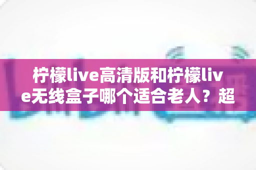柠檬live高清版和柠檬live无线盒子哪个适合老人？超详细选购对比指南，帮爸妈轻松看好电视
