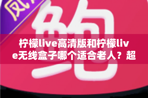 柠檬live高清版和柠檬live无线盒子哪个适合老人？超详细选购对比指南，帮爸妈轻松看好电视