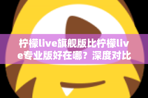 柠檬live旗舰版比柠檬live专业版好在哪？深度对比评测帮你选对直播神器