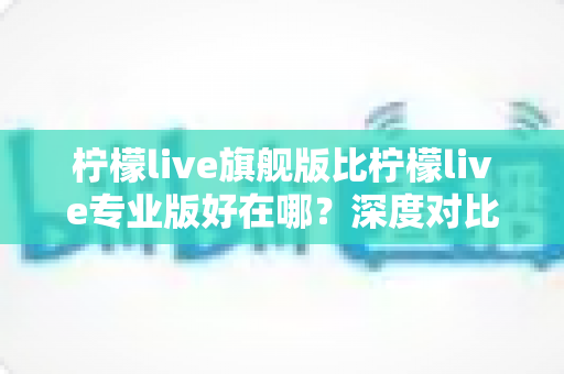 柠檬live旗舰版比柠檬live专业版好在哪？深度对比评测帮你选对直播神器