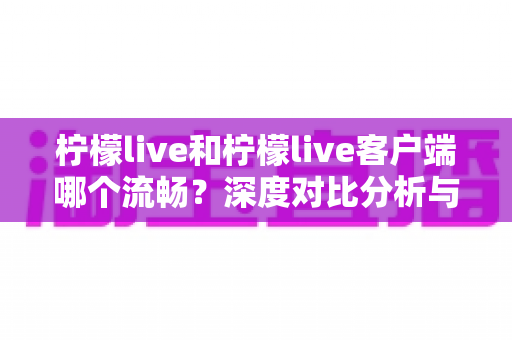 柠檬live和柠檬live客户端哪个流畅?深度对比分析与使用指南 柠檬live和柠檬live客户端哪个流畅?深度对比分析与使用指南
