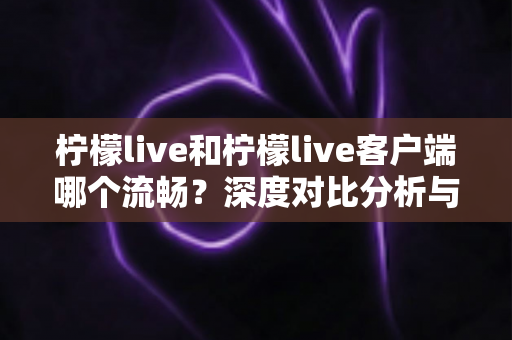 柠檬live和柠檬live客户端哪个流畅?深度对比分析与使用指南 柠檬live和柠檬live客户端哪个流畅?深度对比分析与使用指南
