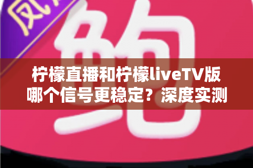 柠檬直播和柠檬liveTV版哪个信号更稳定？深度实测对比与稳定性优化全攻略