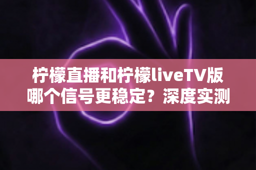 柠檬直播和柠檬liveTV版哪个信号更稳定？深度实测对比与稳定性优化全攻略