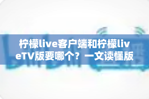 柠檬live客户端和柠檬liveTV版要哪个？一文读懂版本差异与最佳选择攻略