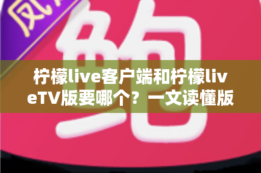 柠檬live客户端和柠檬liveTV版要哪个？一文读懂版本差异与最佳选择攻略