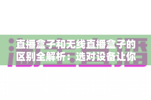 直播盒子和无线直播盒子的区别全解析：选对设备让你的直播之路事半功倍