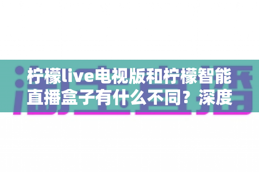 柠檬live电视版和柠檬智能直播盒子有什么不同？深度对比解析，帮你选对大屏观影方案