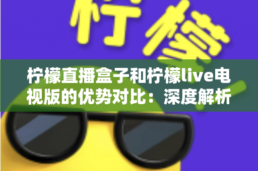 柠檬直播盒子和柠檬live电视版的优势对比:深度解析两大版本差异,帮你选出最适合的大屏观影方案 柠檬直播盒子和柠檬live电视版的优势对比:深度解析两大版本差异,帮你选出最适合的大屏观影方案
