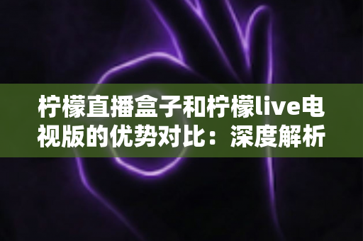 柠檬直播盒子和柠檬live电视版的优势对比:深度解析两大版本差异,帮你选出最适合的大屏观影方案 柠檬直播盒子和柠檬live电视版的优势对比:深度解析两大版本差异,帮你选出最适合的大屏观影方案