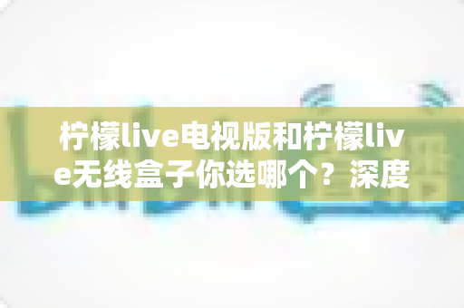 柠檬live电视版和柠檬live无线盒子你选哪个?深度对比帮你找到最适合的观影方案 柠檬live电视版和柠檬live无线盒子你选哪个?深度对比帮你找到最适合的观影方案