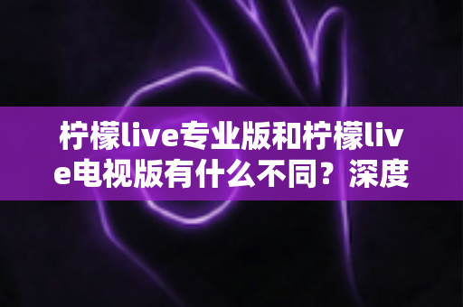柠檬live专业版和柠檬live电视版有什么不同？深度对比解析与选择指南
