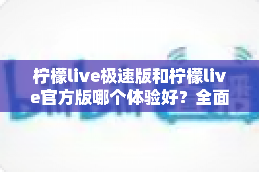 柠檬live极速版和柠檬live官方版哪个体验好？全面对比帮你选对版本