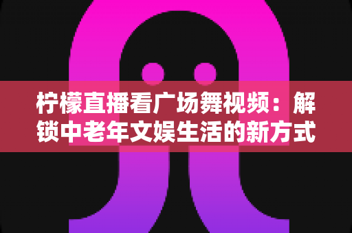 柠檬直播看广场舞视频:解锁中老年文娱生活的新方式与实用指南 柠檬直播看广场舞视频:解锁中老年文娱生活的新方式与实用指南
