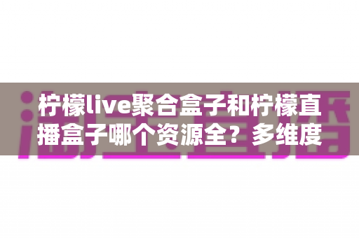 柠檬live聚合盒子和柠檬直播盒子哪个资源全?多维度深度对比,帮你选对追剧看球工具 柠檬live聚合盒子和柠檬直播盒子哪个资源全?多维度深度对比,帮你选对追剧看球工具