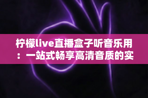 柠檬live直播盒子听音乐用:一站式畅享高清音质的实用指南 柠檬live直播盒子听音乐用:一站式畅享高清音质的实用指南