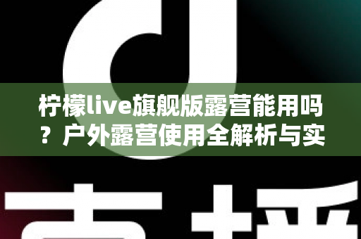 柠檬live旗舰版露营能用吗?户外露营使用全解析与实用指南 柠檬live旗舰版露营能用吗?户外露营使用全解析与实用指南