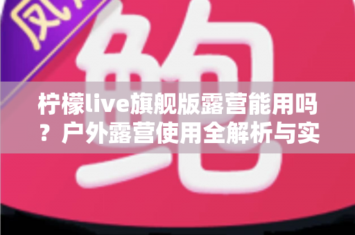 柠檬live旗舰版露营能用吗?户外露营使用全解析与实用指南 柠檬live旗舰版露营能用吗?户外露营使用全解析与实用指南