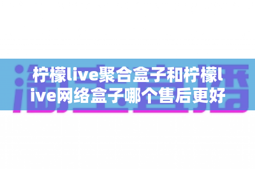柠檬live聚合盒子和柠檬live网络盒子哪个售后更好?全面深度对比解析,帮你选对机型售后无忧 柠檬live聚合盒子和柠檬live网络盒子哪个售后更好?全面深度对比解析,帮你选对机型售后无忧