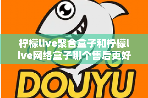 柠檬live聚合盒子和柠檬live网络盒子哪个售后更好？全面深度对比解析，帮你选对机型售后无忧