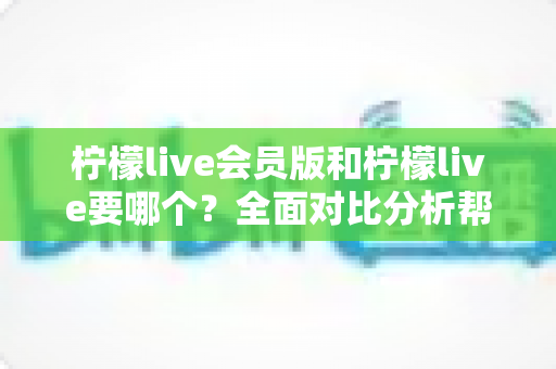 柠檬live会员版和柠檬live要哪个?全面对比分析帮你做出最适合自己的选择 柠檬live会员版和柠檬live要哪个?全面对比分析帮你做出最适合自己的选择