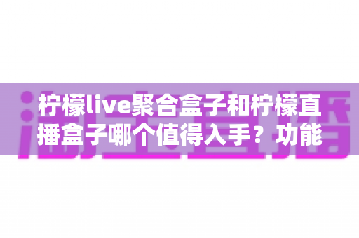 柠檬live聚合盒子和柠檬直播盒子哪个值得入手？功能、价格、体验全方位对比选购指南