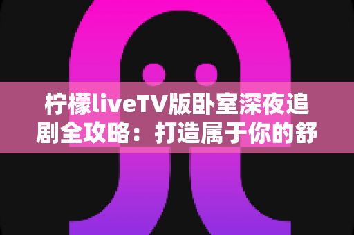 柠檬liveTV版卧室深夜追剧全攻略：打造属于你的舒适深夜观影时光与助眠平衡指南