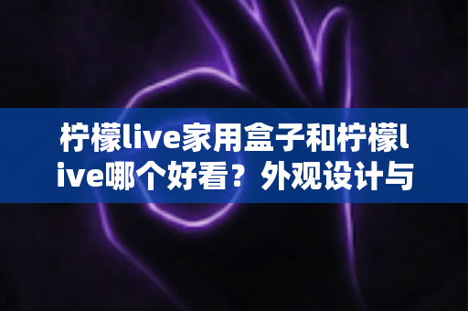柠檬live家用盒子和柠檬live哪个好看?外观设计与使用体验全方位深度对比指南 柠檬live家用盒子和柠檬live哪个好看?外观设计与使用体验全方位深度对比指南