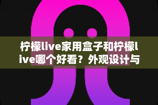 柠檬live家用盒子和柠檬live哪个好看?外观设计与使用体验全方位深度对比指南 柠檬live家用盒子和柠檬live哪个好看?外观设计与使用体验全方位深度对比指南
