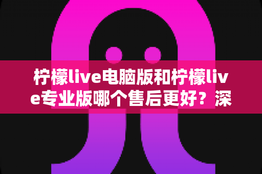 柠檬live电脑版和柠檬live专业版哪个售后更好？深度对比评测助你做出明智选择