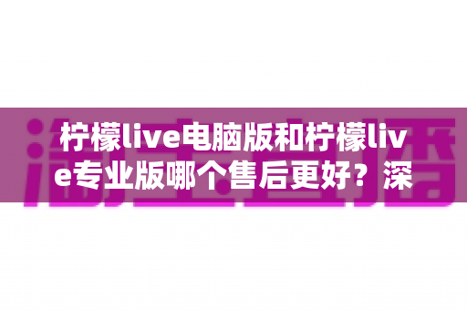柠檬live电脑版和柠檬live专业版哪个售后更好？深度对比评测助你做出明智选择