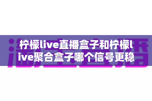 柠檬live直播盒子和柠檬live聚合盒子哪个信号更稳定？深度对比解析与选购全指南