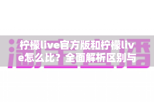 柠檬live官方版和柠檬live怎么比？全面解析区别与选择指南