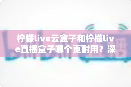 柠檬live云盒子和柠檬live直播盒子哪个更耐用？深度解析两款直播设备的耐久度与选购全攻略
