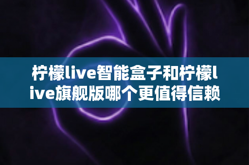 柠檬live智能盒子和柠檬live旗舰版哪个更值得信赖？深度对比评测与选购指南帮你一次选对