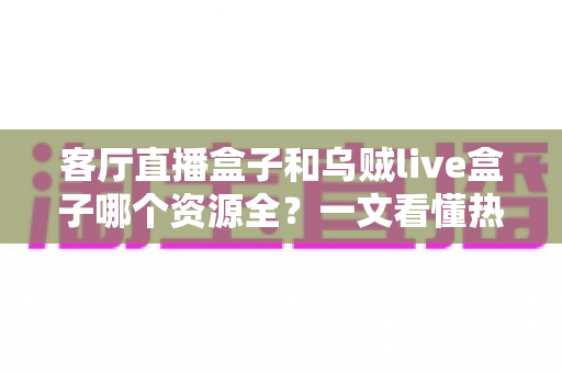 客厅直播盒子和乌贼live盒子哪个资源全？一文看懂热门电视盒子资源差距与选购全攻略