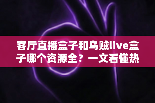客厅直播盒子和乌贼live盒子哪个资源全？一文看懂热门电视盒子资源差距与选购全攻略