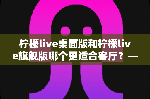柠檬live桌面版和柠檬live旗舰版哪个更适合客厅?——深度对比解析,帮你选出最合适的客厅影音神器 柠檬live桌面版和柠檬live旗舰版哪个更适合客厅?——深度对比解析,帮你选出最合适的客厅影音神器
