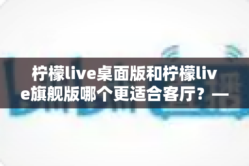 柠檬live桌面版和柠檬live旗舰版哪个更适合客厅?——深度对比解析,帮你选出最合适的客厅影音神器 柠檬live桌面版和柠檬live旗舰版哪个更适合客厅?——深度对比解析,帮你选出最合适的客厅影音神器