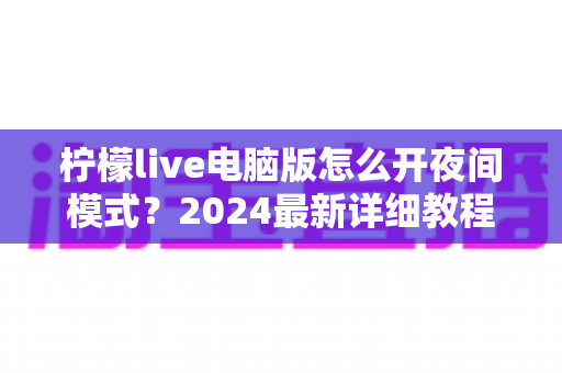 柠檬live电脑版怎么开夜间模式？2024最新详细教程，护眼省电一步到位！