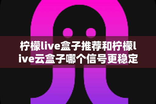 柠檬live盒子推荐和柠檬live云盒子哪个信号更稳定？深度实测对比与选购全指南